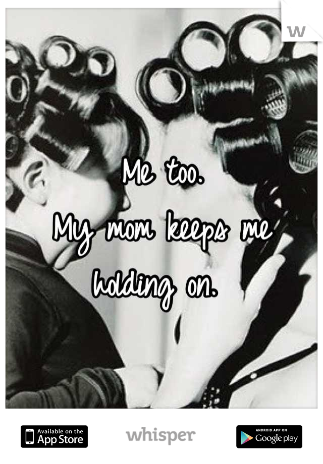 Me too. 
My mom keeps me holding on. 