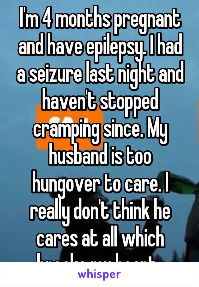 I'm 4 months pregnant and have epilepsy. I had a seizure last night and haven't stopped cramping since. My husband is too hungover to care. I really don't think he cares at all which breaks my heart. 