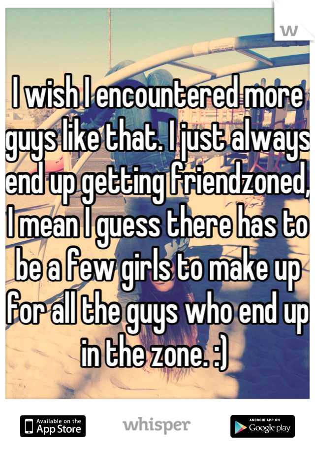 I wish I encountered more guys like that. I just always end up getting friendzoned, I mean I guess there has to be a few girls to make up for all the guys who end up in the zone. :) 