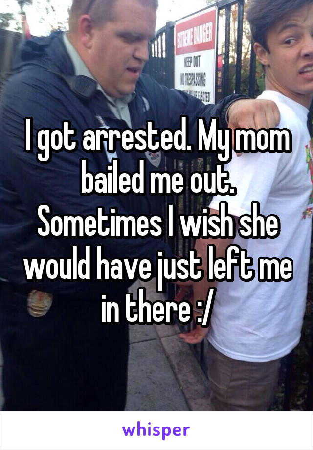 I got arrested. My mom bailed me out. Sometimes I wish she would have just left me in there :/