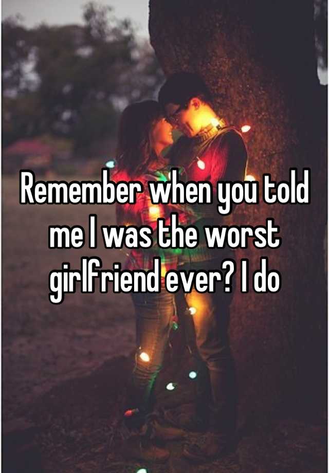 remember-when-you-told-me-i-was-the-worst-girlfriend-ever-i-do