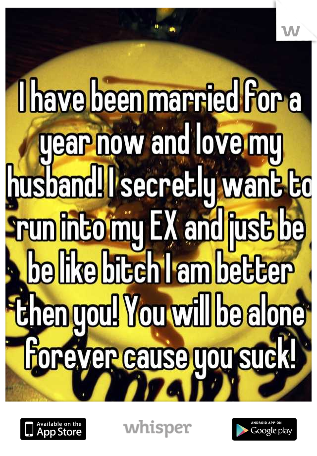 I have been married for a year now and love my husband! I secretly want to run into my EX and just be be like bitch I am better then you! You will be alone forever cause you suck!