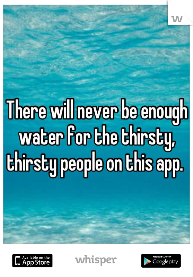 There will never be enough water for the thirsty, thirsty people on this app. 