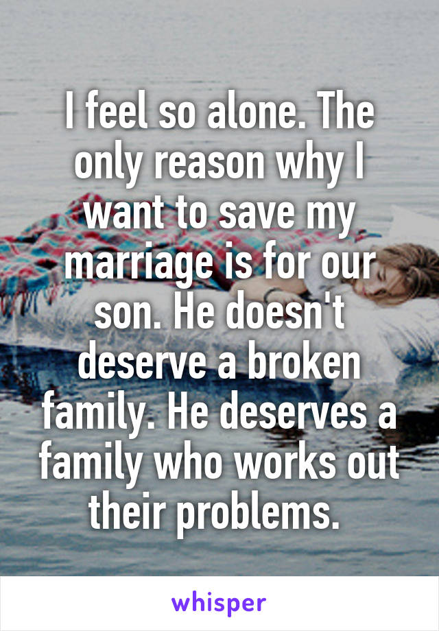I feel so alone. The only reason why I want to save my marriage is for our son. He doesn't deserve a broken family. He deserves a family who works out their problems. 