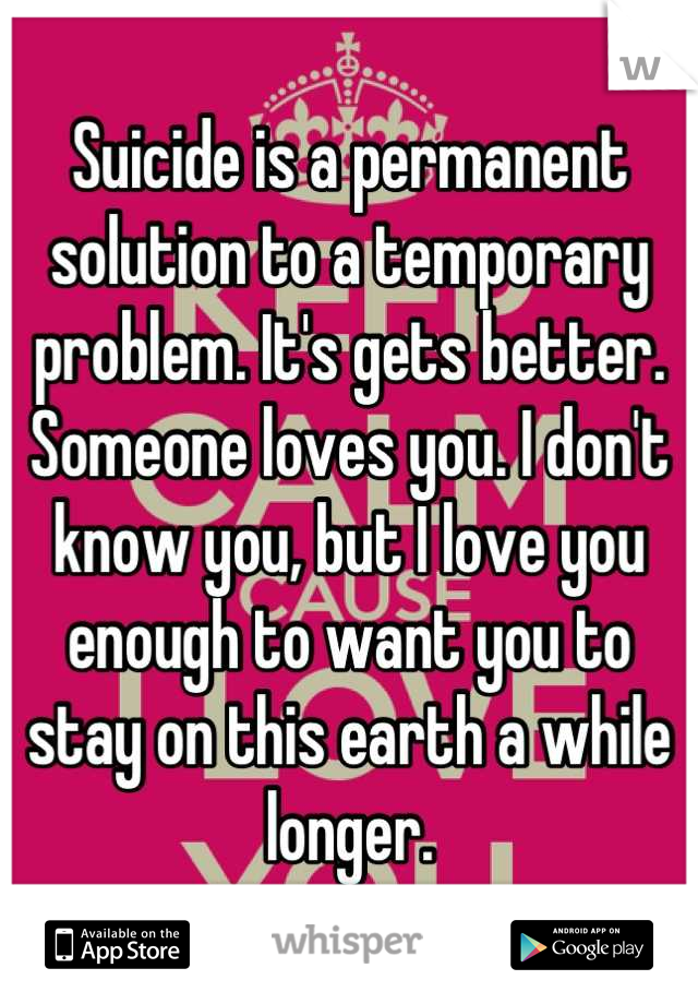 Suicide is a permanent solution to a temporary problem. It's gets better. Someone loves you. I don't know you, but I love you enough to want you to stay on this earth a while longer.