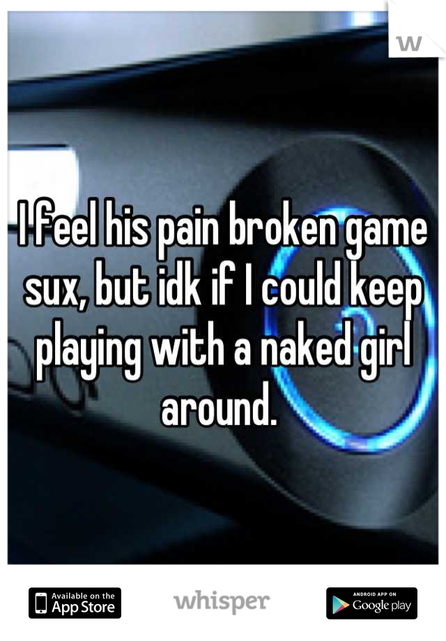 I feel his pain broken game sux, but idk if I could keep playing with a naked girl around. 