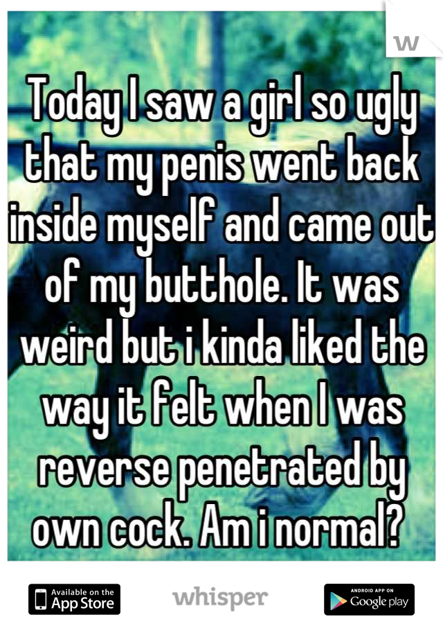 Today I saw a girl so ugly that my penis went back inside myself and came out of my butthole. It was weird but i kinda liked the way it felt when I was reverse penetrated by own cock. Am i normal? 