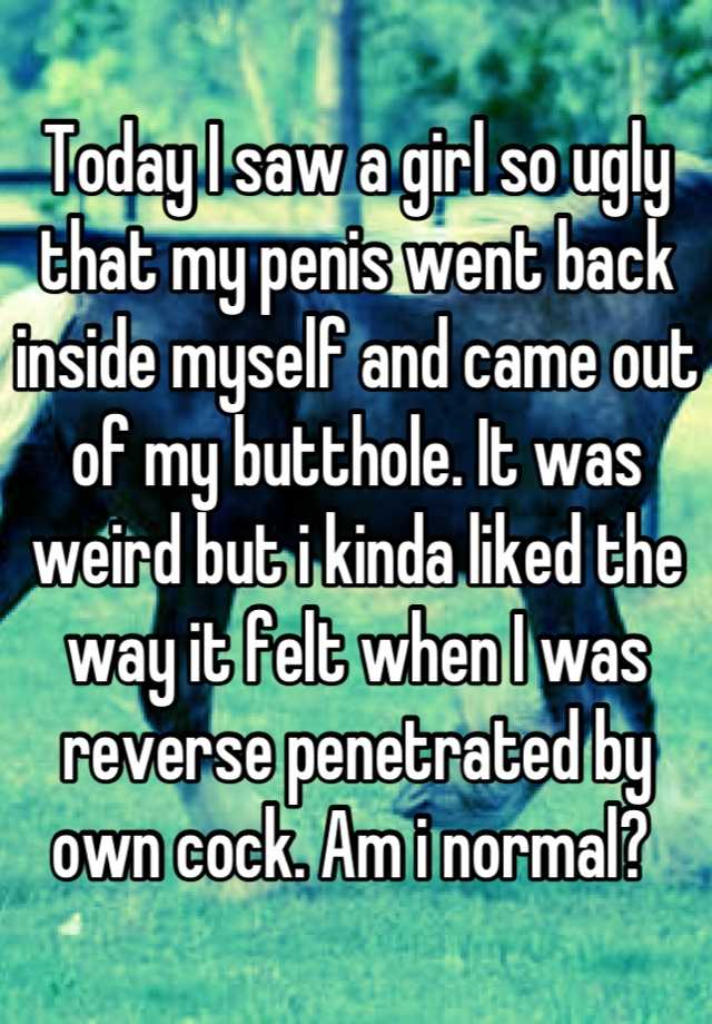 Today I saw a girl so ugly that my penis went back inside myself and came out of my butthole. It was weird but i kinda liked the way it felt when I was reverse penetrated by own cock. Am i normal? 