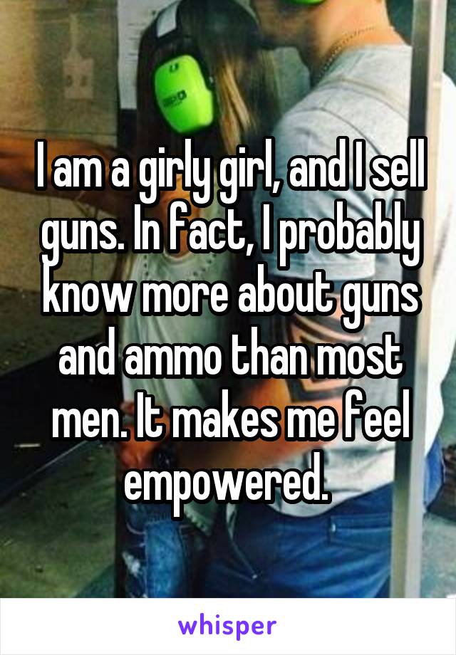 I am a girly girl, and I sell guns. In fact, I probably know more about guns and ammo than most men. It makes me feel empowered. 