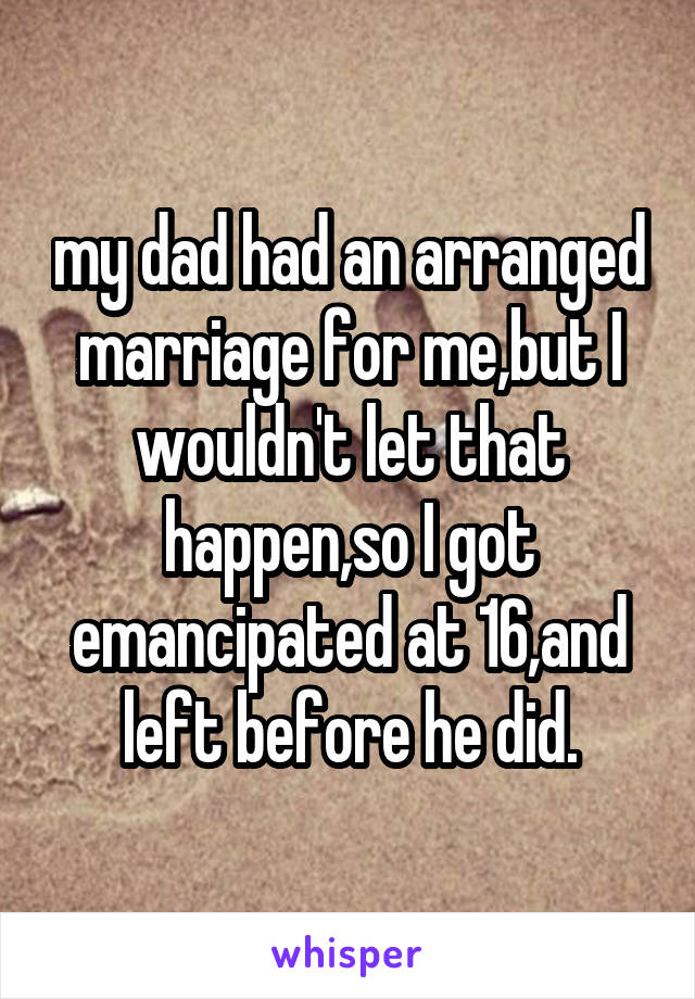 my dad had an arranged marriage for me,but I wouldn't let that happen,so I got emancipated at 16,and left before he did.