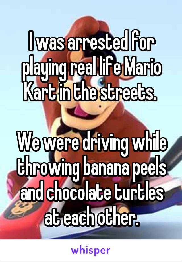 I was arrested for playing real life Mario Kart in the streets. 

We were driving while throwing banana peels and chocolate turtles at each other.