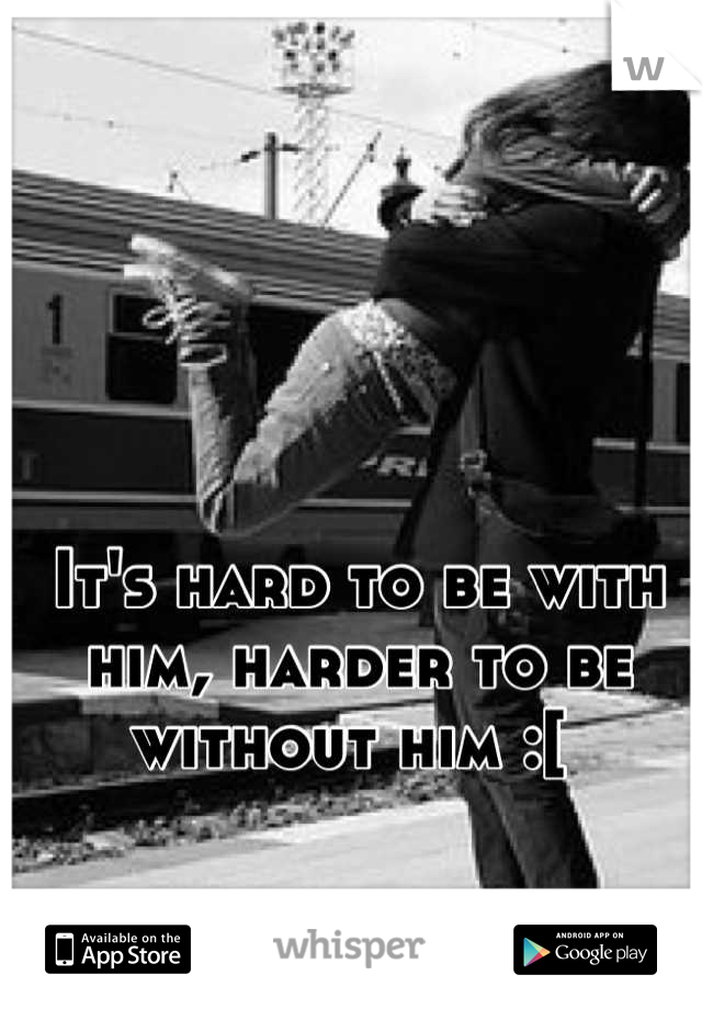 It's hard to be with him, harder to be without him :[ 