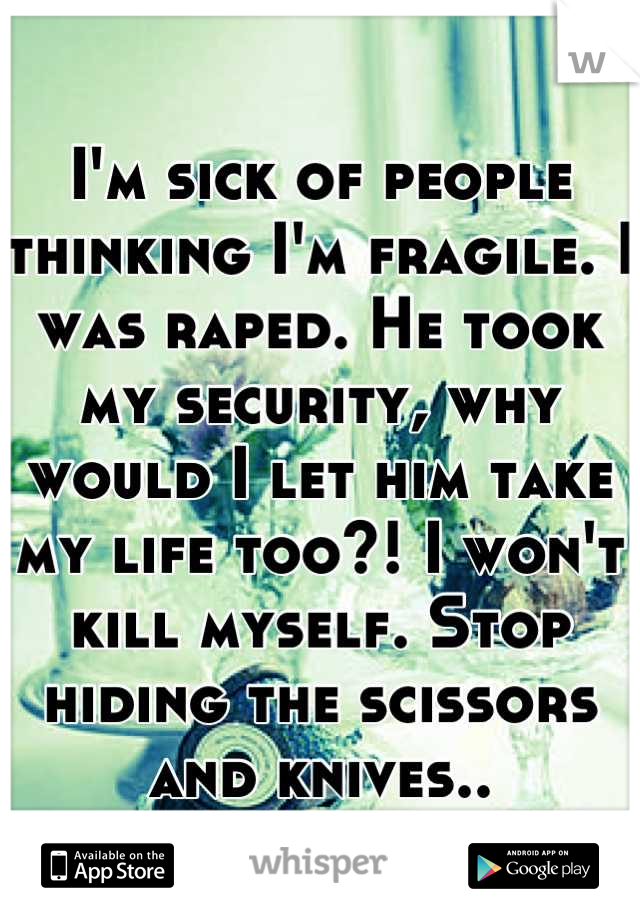 I'm sick of people thinking I'm fragile. I was raped. He took my security, why would I let him take my life too?! I won't kill myself. Stop hiding the scissors and knives..
