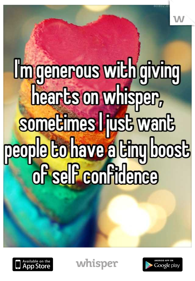 I'm generous with giving hearts on whisper, sometimes I just want people to have a tiny boost of self confidence 