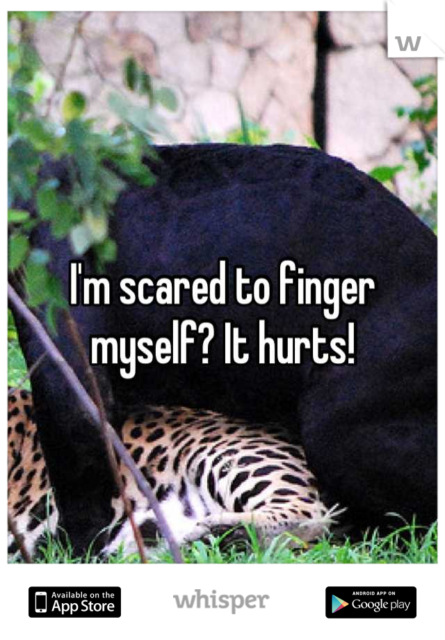 I'm scared to finger myself? It hurts!