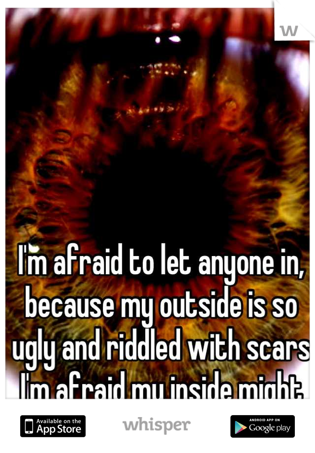 I'm afraid to let anyone in, because my outside is so ugly and riddled with scars I'm afraid my inside might be too.
