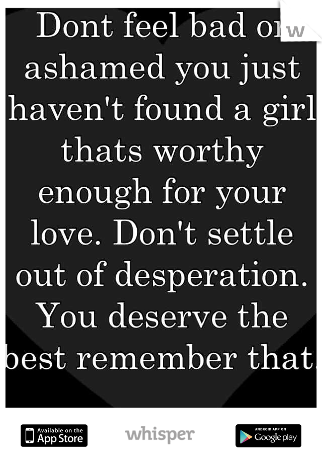 Dont feel bad or ashamed you just haven't found a girl thats worthy enough for your love. Don't settle out of desperation. You deserve the best remember that.

Comeing from a girl