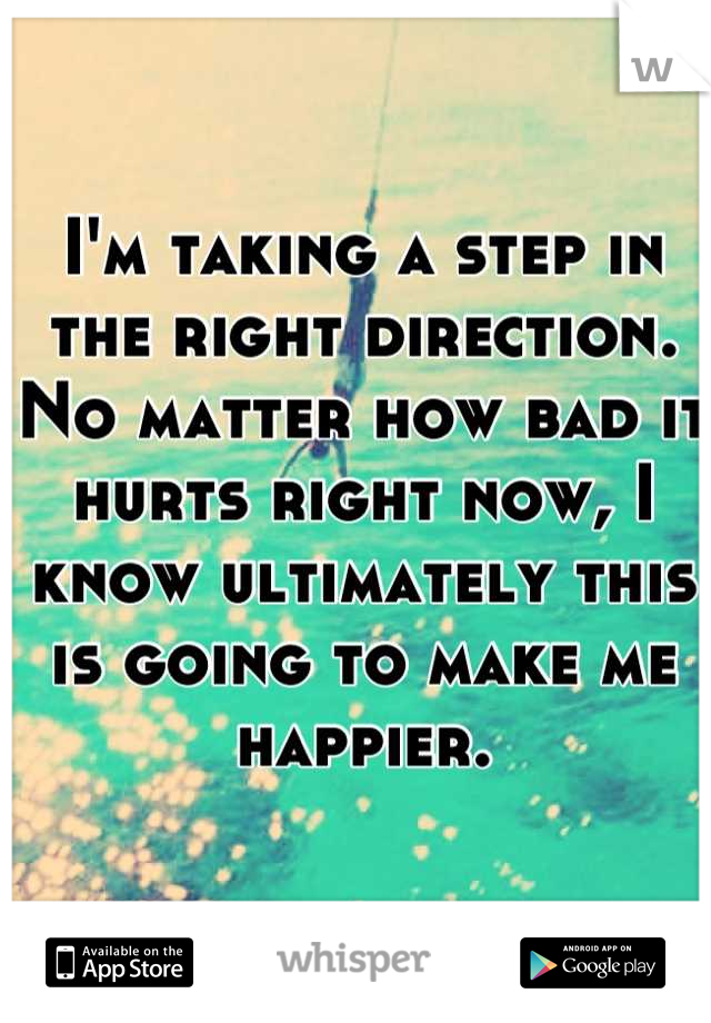 I'm taking a step in the right direction. No matter how bad it hurts right now, I know ultimately this is going to make me happier.