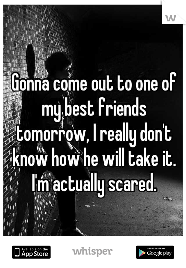 Gonna come out to one of my best friends tomorrow, I really don't know how he will take it. I'm actually scared.
