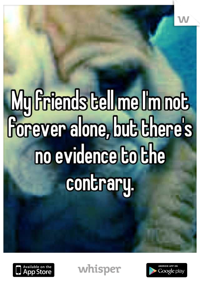 My friends tell me I'm not forever alone, but there's no evidence to the contrary.