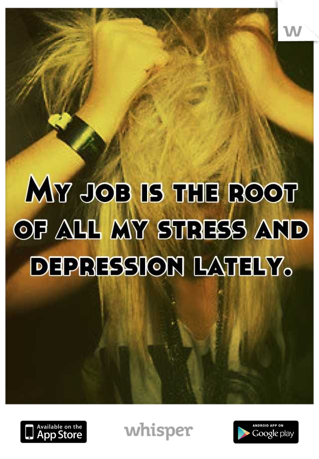 My job is the root of all my stress and depression lately.