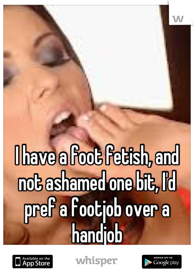 I have a foot fetish, and not ashamed one bit, I'd pref a footjob over a handjob