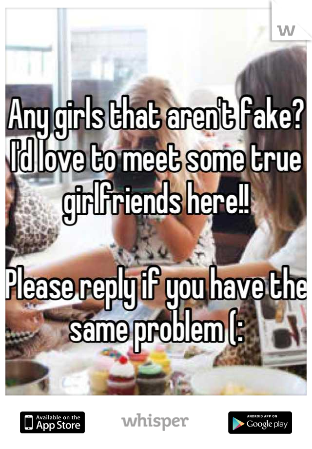 Any girls that aren't fake? I'd love to meet some true girlfriends here!! 

Please reply if you have the same problem (:
