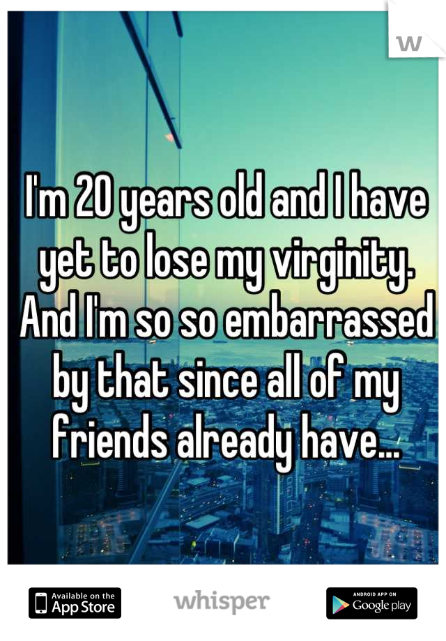 I'm 20 years old and I have yet to lose my virginity. And I'm so so embarrassed by that since all of my friends already have...