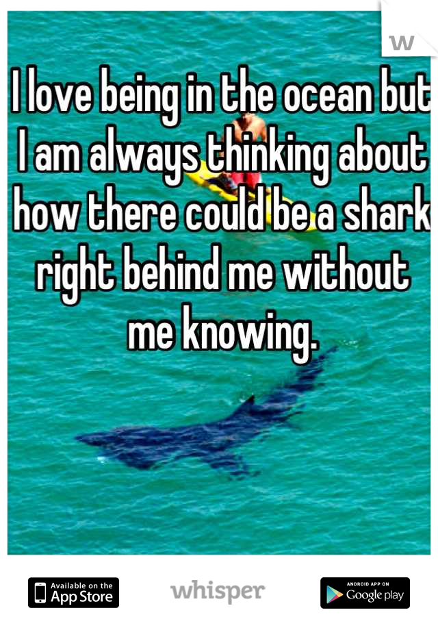 I love being in the ocean but I am always thinking about how there could be a shark  right behind me without me knowing.