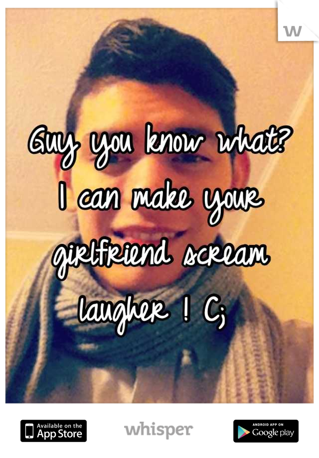 Guy you know what?
I can make your girlfriend scream laugher ! C; 