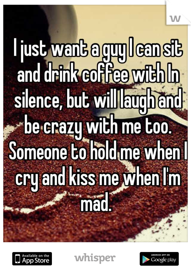 I just want a guy I can sit and drink coffee with In silence, but will laugh and be crazy with me too. Someone to hold me when I cry and kiss me when I'm mad. 