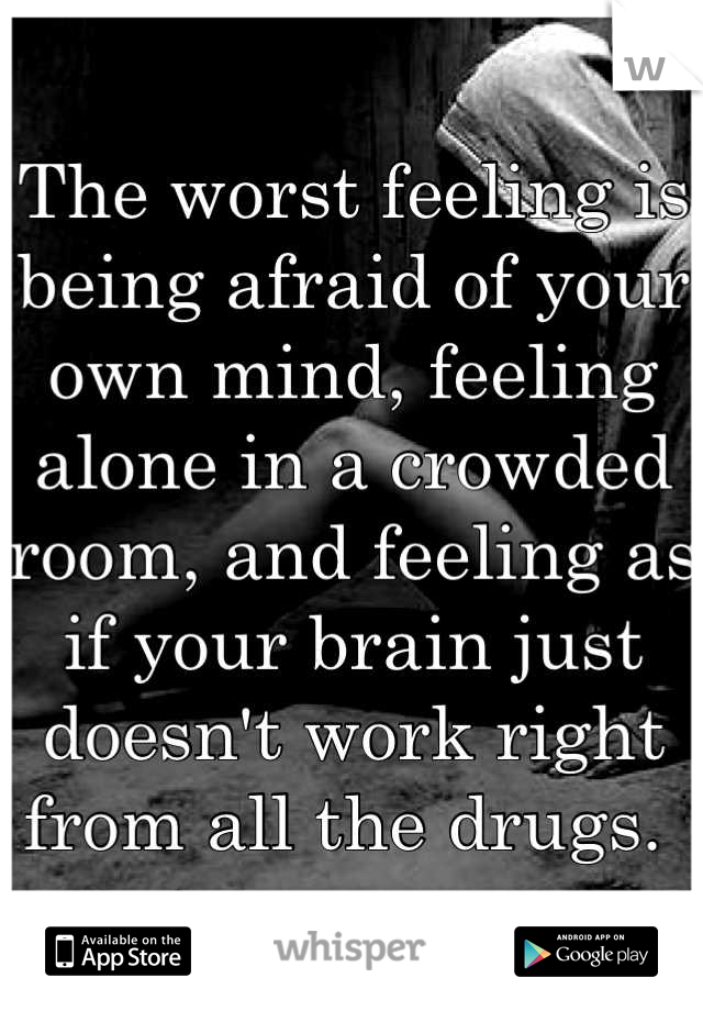 The worst feeling is being afraid of your own mind, feeling alone in a crowded room, and feeling as if your brain just doesn't work right from all the drugs. 