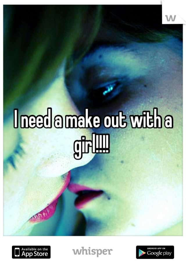 I need a make out with a girl!!!! 