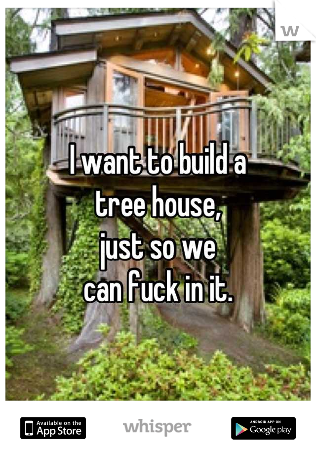 I want to build a
tree house,
just so we
can fuck in it.