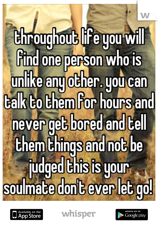 throughout life you will find one person who is unlike any other. you can talk to them for hours and never get bored and tell them things and not be judged this is your soulmate don't ever let go! 