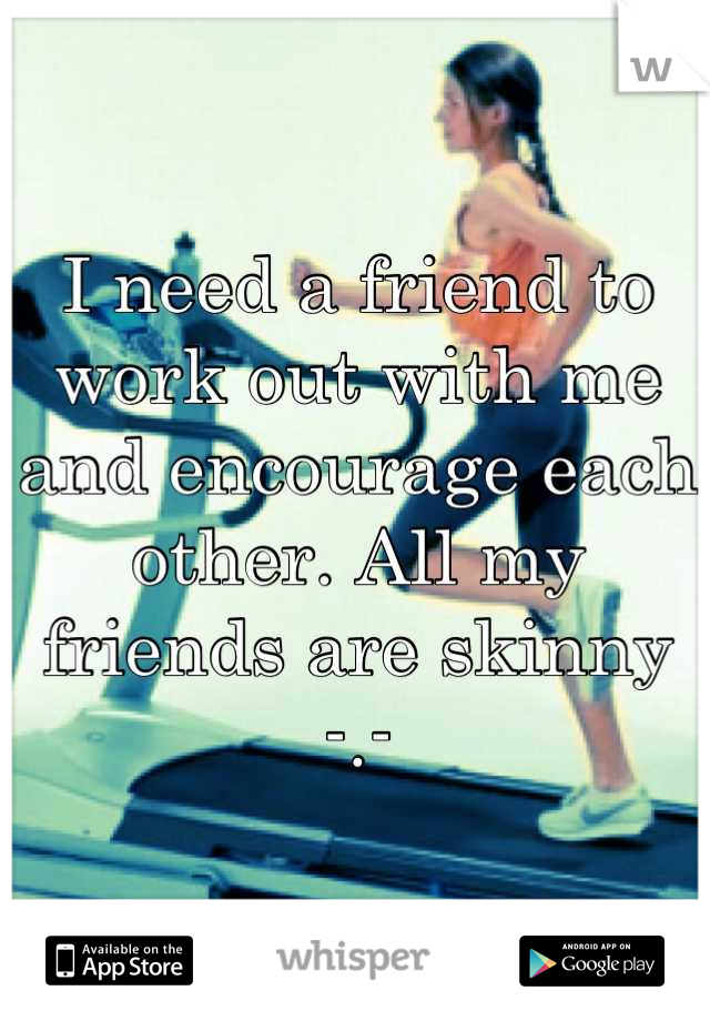 I need a friend to work out with me and encourage each other. All my friends are skinny -.-