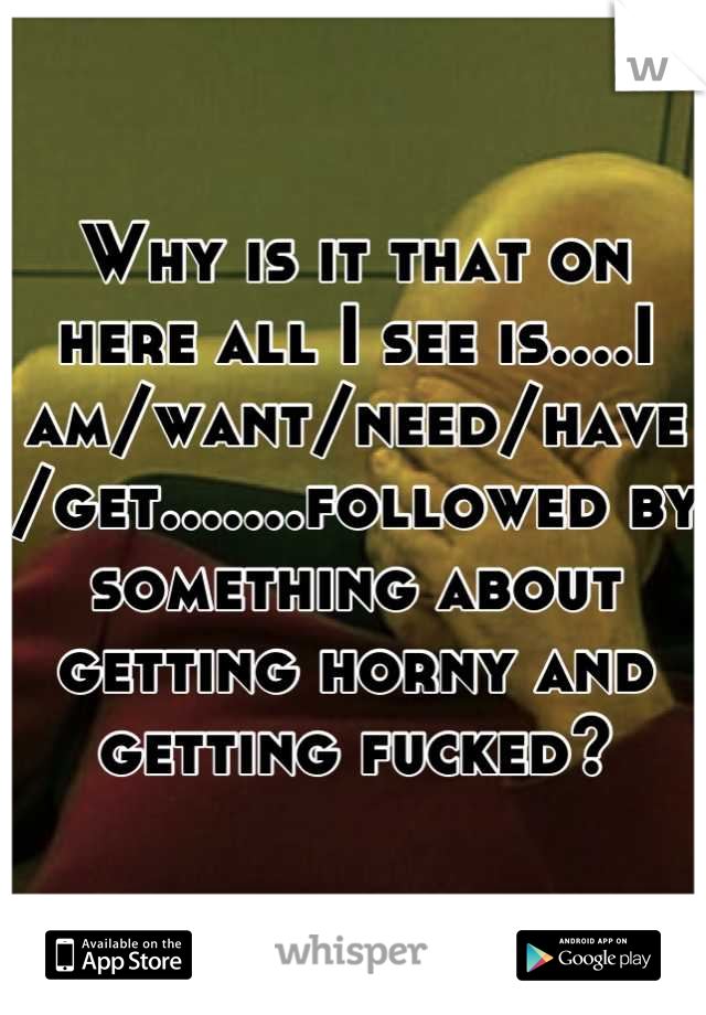 Why is it that on here all I see is....I am/want/need/have/get.......followed by something about getting horny and getting fucked?