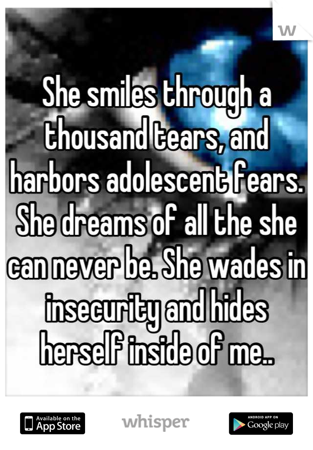 She smiles through a thousand tears, and harbors adolescent fears. She dreams of all the she can never be. She wades in insecurity and hides herself inside of me..