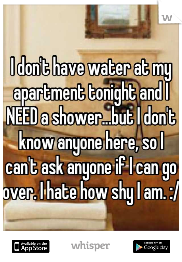 I don't have water at my apartment tonight and I NEED a shower...but I don't know anyone here, so I can't ask anyone if I can go over. I hate how shy I am. :/