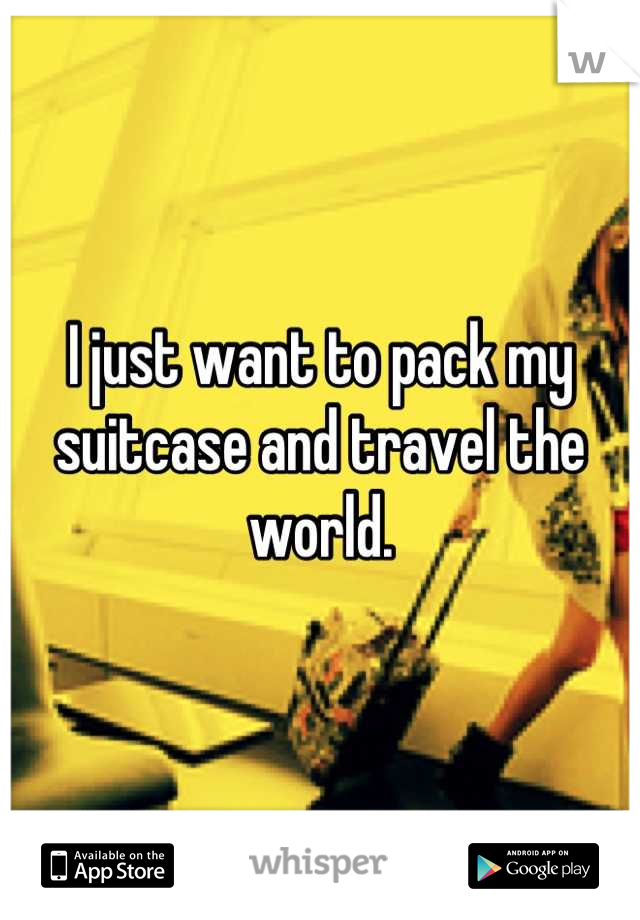 I just want to pack my suitcase and travel the world.