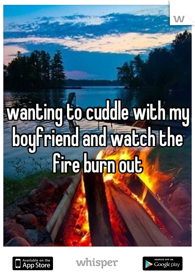wanting to cuddle with my boyfriend and watch the fire burn out