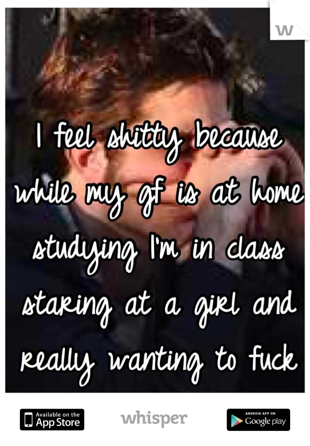 I feel shitty because while my gf is at home studying I'm in class staring at a girl and really wanting to fuck her 