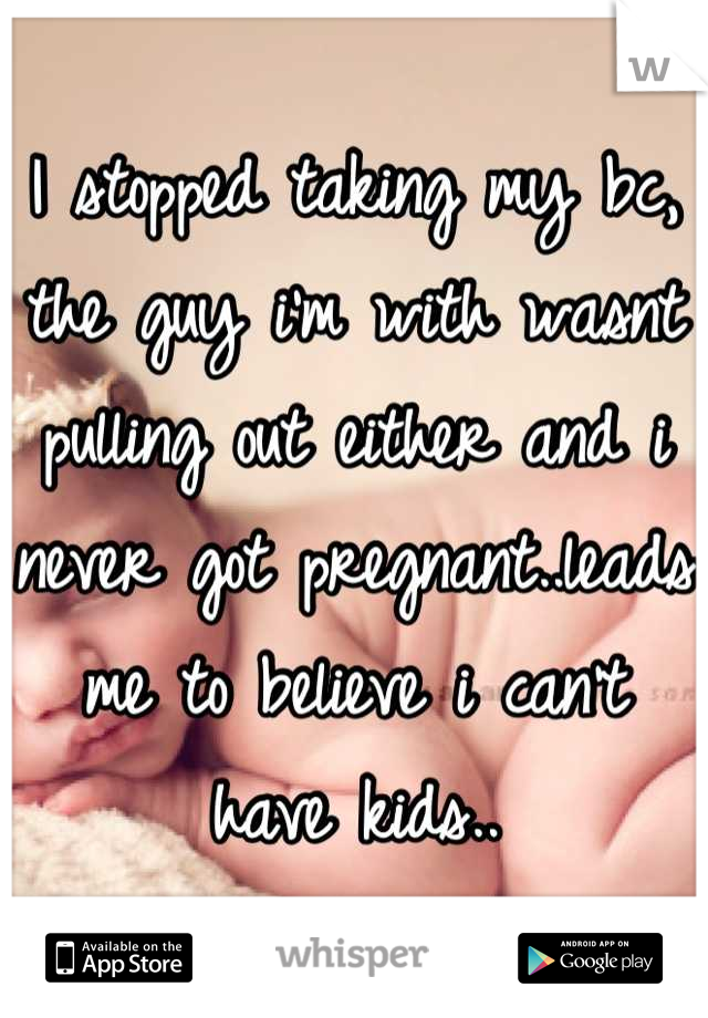I stopped taking my bc, the guy i'm with wasnt pulling out either and i never got pregnant..leads me to believe i can't have kids..