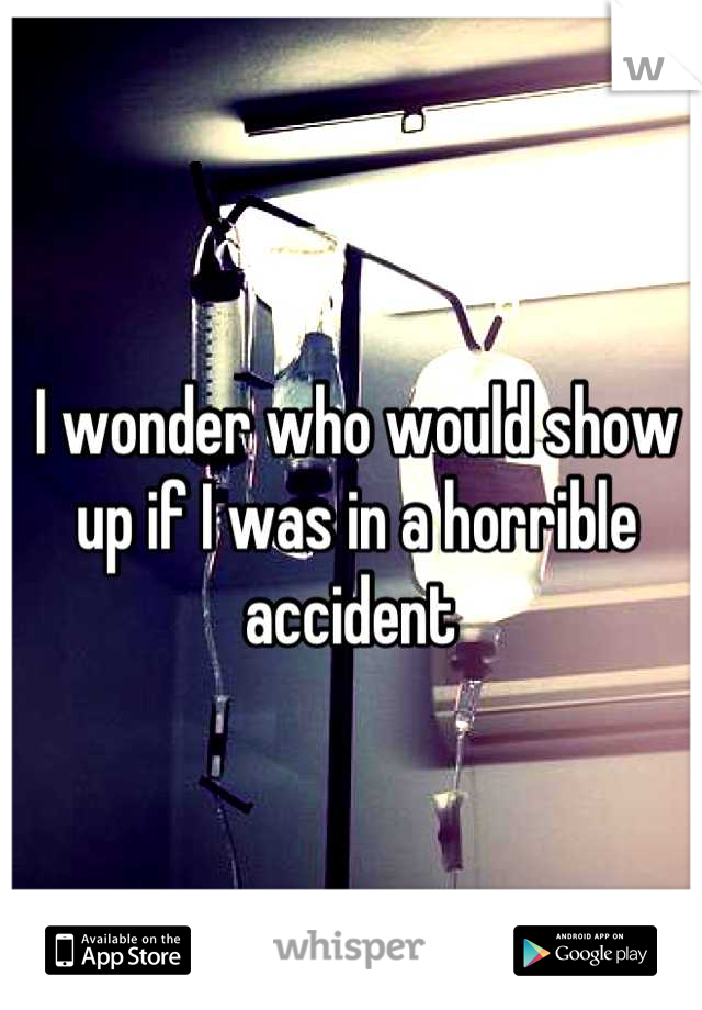 I wonder who would show up if I was in a horrible accident 