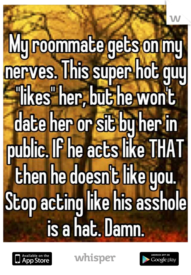 My roommate gets on my nerves. This super hot guy "likes" her, but he won't date her or sit by her in public. If he acts like THAT then he doesn't like you. Stop acting like his asshole is a hat. Damn.