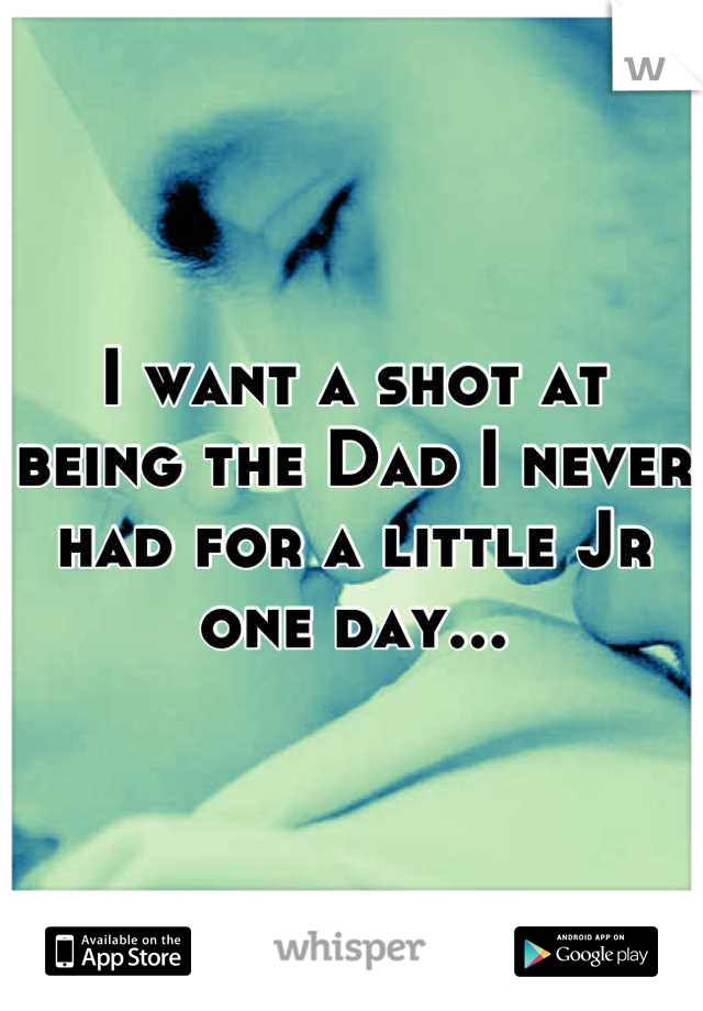 I want a shot at being the Dad I never had for a little Jr one day...