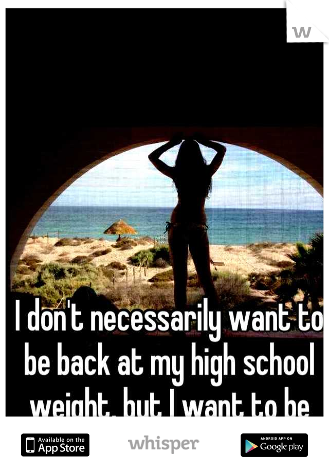 I don't necessarily want to be back at my high school weight, but I want to be close...really close. 
