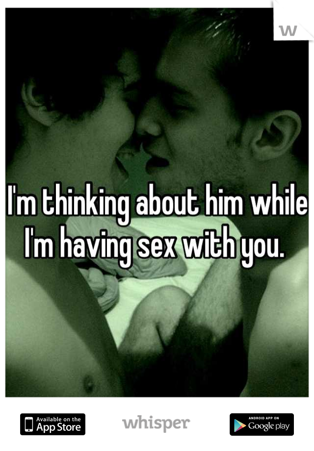 I'm thinking about him while I'm having sex with you. 