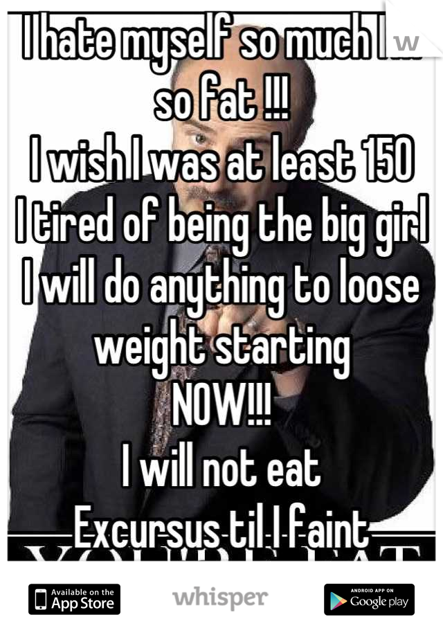 I hate myself so much I'm so fat !!!
I wish I was at least 150 
I tired of being the big girl 
I will do anything to loose weight starting 
NOW!!!
I will not eat 
Excursus til I faint 
And fast !!   