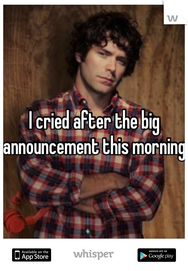 I cried after the big announcement this morning 